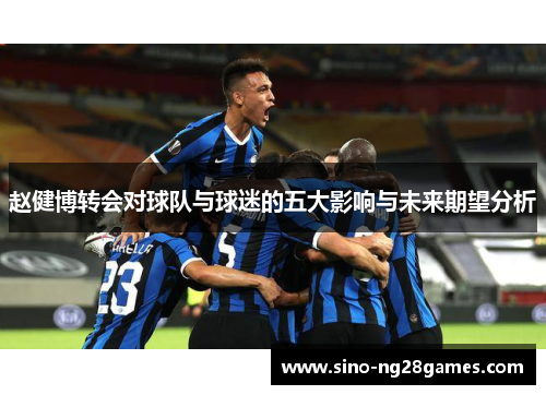 赵健博转会对球队与球迷的五大影响与未来期望分析 赵健博转会对球队与球迷的五大影响与未来期望分析