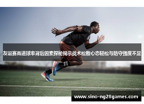 友谊赛高进球率背后因素探秘揭示战术松散心态轻松与防守强度不足 友谊赛高进球率背后因素探秘揭示战术松散心态轻松与防守强度不足