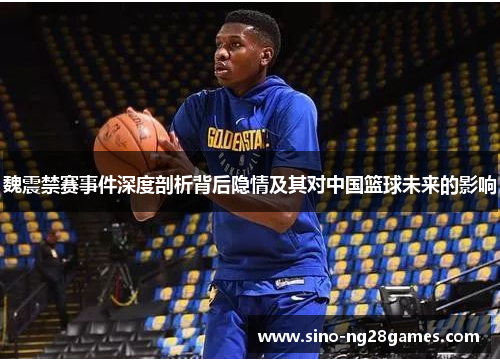 魏震禁赛事件深度剖析背后隐情及其对中国篮球未来的影响