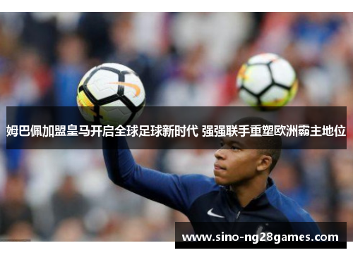 姆巴佩加盟皇马开启全球足球新时代 强强联手重塑欧洲霸主地位