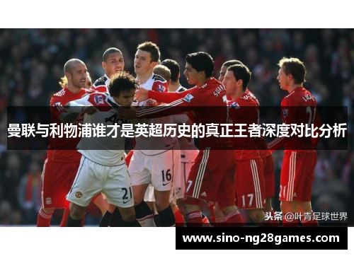 曼联与利物浦谁才是英超历史的真正王者深度对比分析 曼联与利物浦谁才是英超历史的真正王者深度对比分析