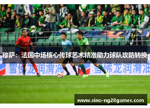 穆萨：法国中场核心传球艺术精准助力球队攻防转换
