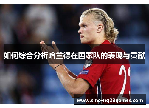 如何综合分析哈兰德在国家队的表现与贡献 如何综合分析哈兰德在国家队的表现与贡献
