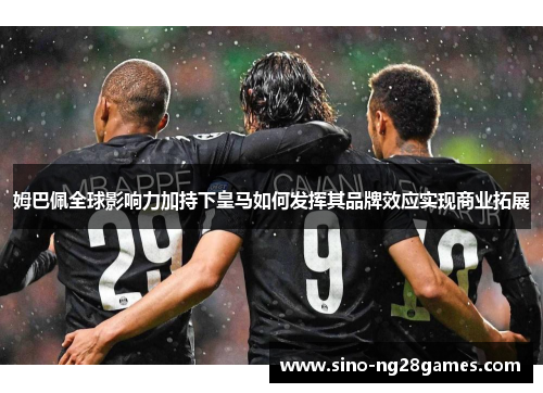 姆巴佩全球影响力加持下皇马如何发挥其品牌效应实现商业拓展 姆巴佩全球影响力加持下皇马如何发挥其品牌效应实现商业拓展