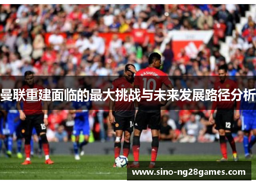 曼联重建面临的最大挑战与未来发展路径分析