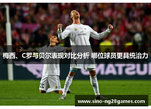 梅西、C罗与贝尔表现对比分析 哪位球员更具统治力 梅西、C罗与贝尔表现对比分析 哪位球员更具统治力