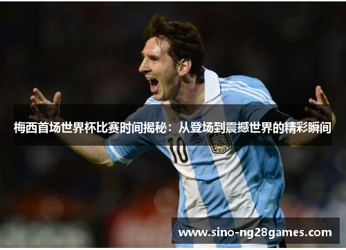 梅西首场世界杯比赛时间揭秘：从登场到震撼世界的精彩瞬间