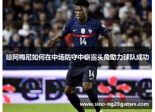 琼阿梅尼如何在中场防守中崭露头角助力球队成功 琼阿梅尼如何在中场防守中崭露头角助力球队成功