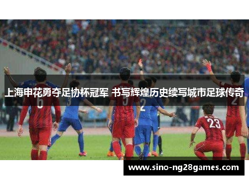 上海申花勇夺足协杯冠军 书写辉煌历史续写城市足球传奇